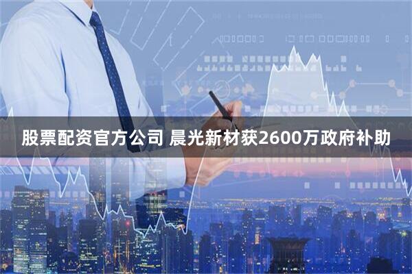 股票配资官方公司 晨光新材获2600万政府补助