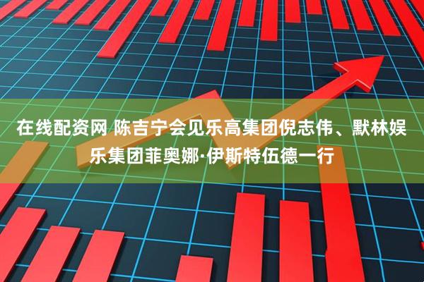 在线配资网 陈吉宁会见乐高集团倪志伟、默林娱乐集团菲奥娜·伊斯特伍德一行