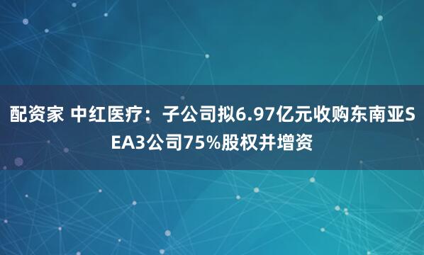 配资家 中红医疗：子公司拟6.97亿元收购东南亚SEA3公司75%股权并增资