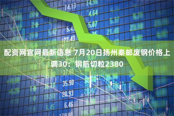 配资网官网最新信息 7月20日扬州秦邮废钢价格上调30：钢筋切粒2380