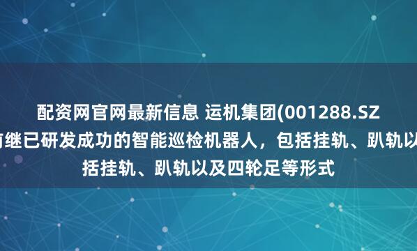 配资网官网最新信息 运机集团(001288.SZ)：华运智远目前继已研发成功的智能巡检机器人，包括挂轨、趴轨以及四轮足等形式