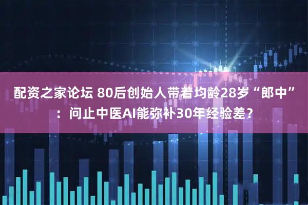 配资之家论坛 80后创始人带着均龄28岁“郎中”：问止中医AI能弥补30年经验差？