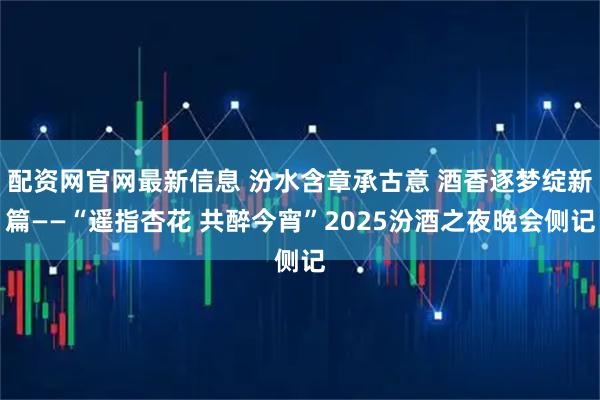 配资网官网最新信息 汾水含章承古意 酒香逐梦绽新篇——“遥指杏花 共醉今宵”2025汾酒之夜晚会侧记