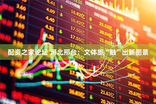 配资之家论坛 河北邢台：文体旅“融”出新图景