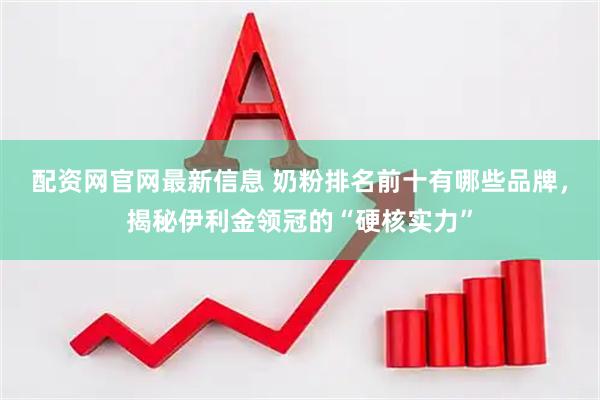 配资网官网最新信息 奶粉排名前十有哪些品牌，揭秘伊利金领冠的“硬核实力”
