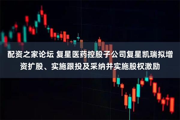 配资之家论坛 复星医药控股子公司复星凯瑞拟增资扩股、实施跟投及采纳并实施股权激励