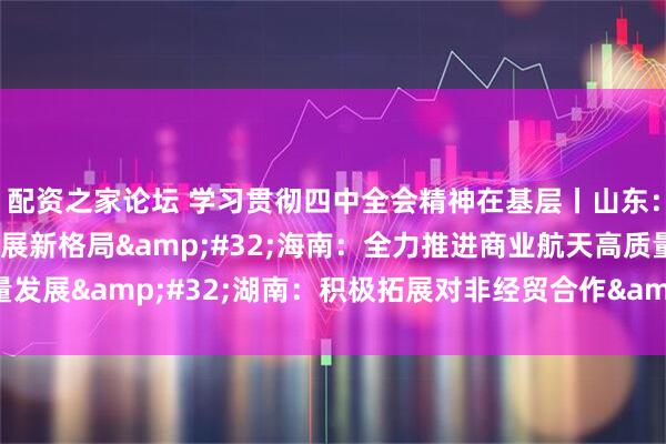 配资之家论坛 学习贯彻四中全会精神在基层丨山东：加快构建航天产业发展新格局 海南：全力推进商业航天高质量发展 湖南：积极拓展对非经贸合作 推动贸易创新发展