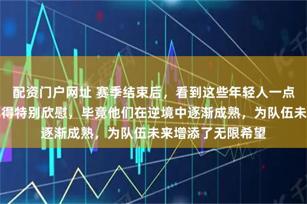 配资门户网址 赛季结束后，看到这些年轻人一点点成长，心里总觉得特别欣慰，毕竟他们在逆境中逐渐成熟，为队伍未来增添了无限希望