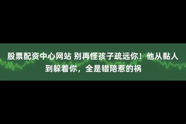股票配资中心网站 别再怪孩子疏远你！他从黏人到躲着你，全是错陪惹的祸