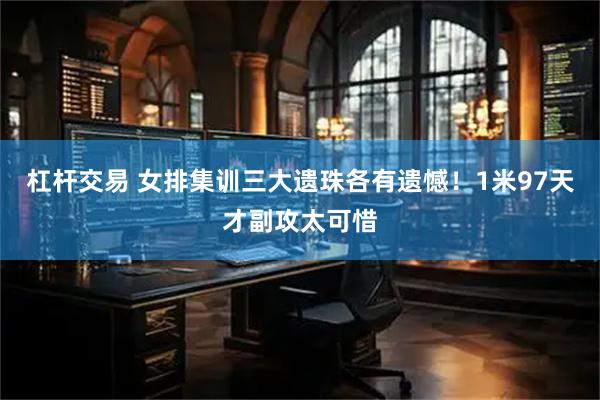 杠杆交易 女排集训三大遗珠各有遗憾！1米97天才副攻太可惜