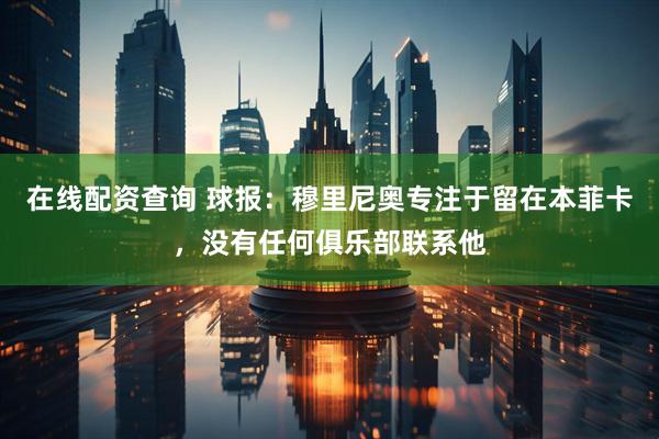 在线配资查询 球报：穆里尼奥专注于留在本菲卡，没有任何俱乐部联系他