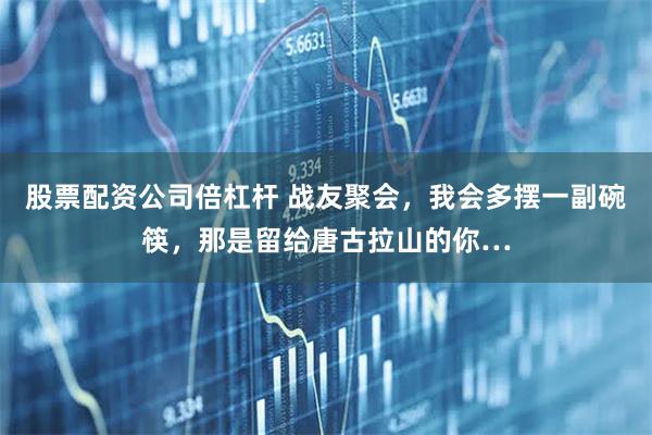 股票配资公司倍杠杆 战友聚会，我会多摆一副碗筷，那是留给唐古拉山的你…