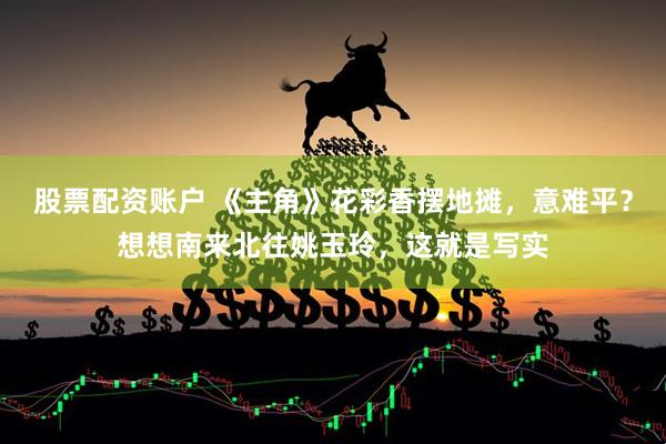 股票配资账户 《主角》花彩香摆地摊，意难平？想想南来北往姚玉玲，这就是写实