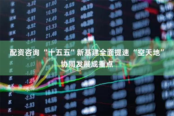 配资咨询 “十五五”新基建全面提速 “空天地”协同发展成重点