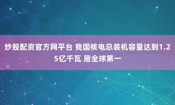 炒股配资官方网平台 我国核电总装机容量达到1.25亿千瓦 居全球第一