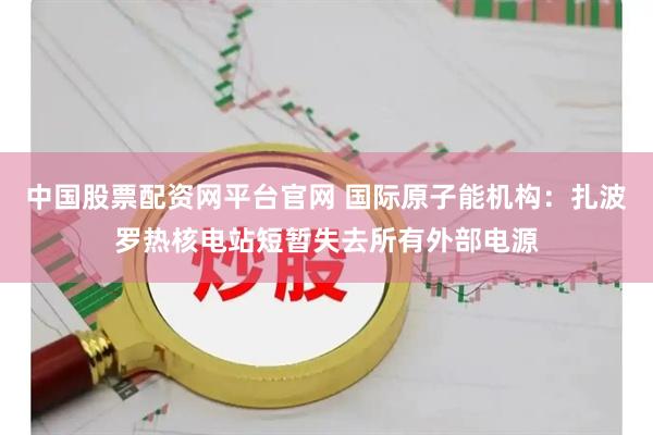 中国股票配资网平台官网 国际原子能机构：扎波罗热核电站短暂失去所有外部电源