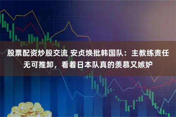 股票配资炒股交流 安贞焕批韩国队：主教练责任无可推卸，看着日本队真的羡慕又嫉妒