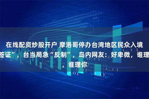 在线配资炒股开户 摩洛哥停办台湾地区民众入境“签证”,台当局急“反制”,岛内网友:好卑微,谁理你