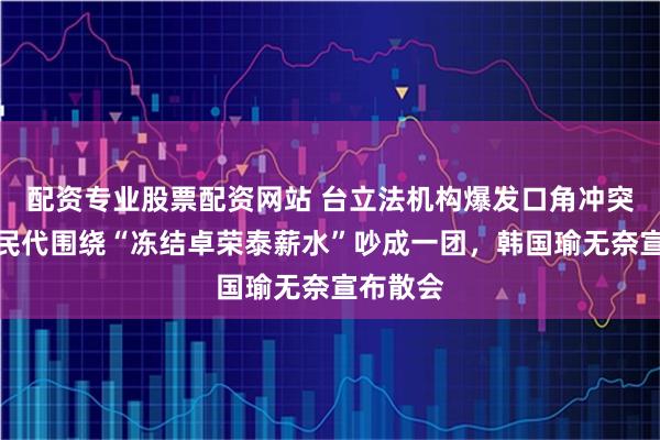 配资专业股票配资网站 台立法机构爆发口角冲突！蓝绿民代围绕“冻结卓荣泰薪水”吵成一团，韩国瑜无奈宣布散会